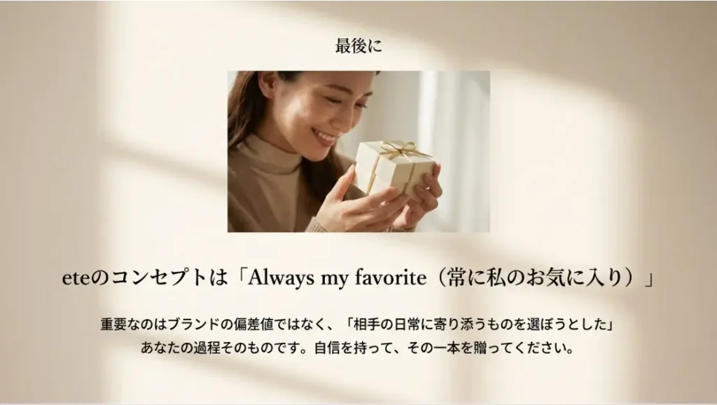eteのブランドコンセプトである「Always my favorite（常に私のお気に入り）」という言葉通り、贈った瞬間の輝きだけでなく、その後の日常の中で何度も身につけてもらえるような、相手に寄り添う一品を選んでください。